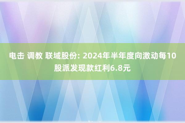 电击 调教 联域股份: 2024年半年度向激动每10股派发现款红利6.8元
