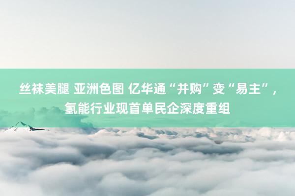 丝袜美腿 亚洲色图 亿华通“并购”变“易主”，氢能行业现首单民企深度重组