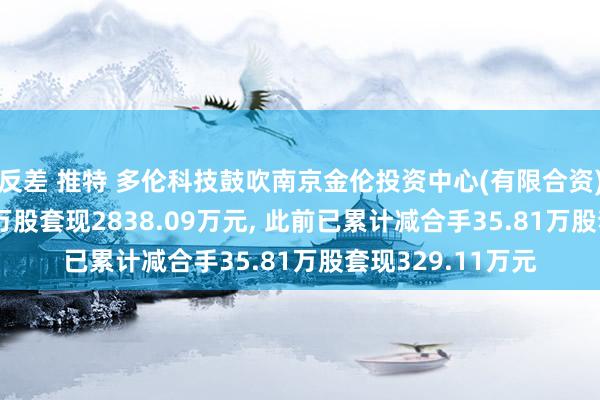 反差 推特 多伦科技鼓吹南京金伦投资中心(有限合资)拟减合手305.5万股套现2838.09万元, 此前已累计减合手35.81万股套现329.11万元