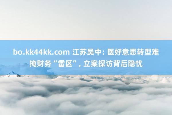 bo.kk44kk.com 江苏吴中: 医好意思转型难掩财务“雷区”, 立案探访背后隐忧