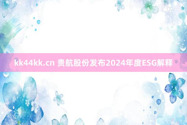 kk44kk.cn 贵航股份发布2024年度ESG解释