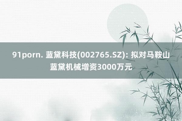 91porn. 蓝黛科技(002765.SZ): 拟对马鞍山蓝黛机械增资3000万元