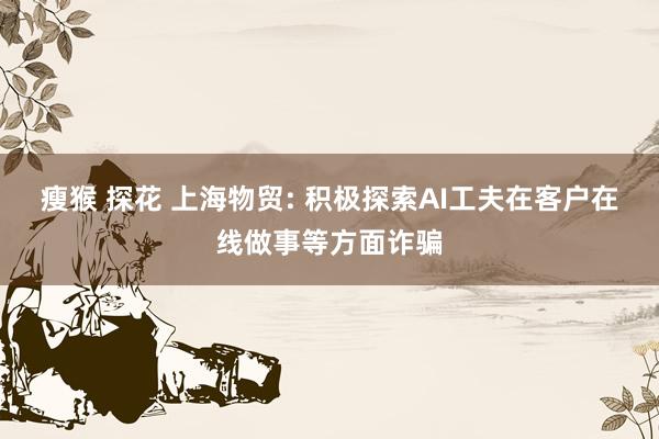 瘦猴 探花 上海物贸: 积极探索AI工夫在客户在线做事等方面诈骗