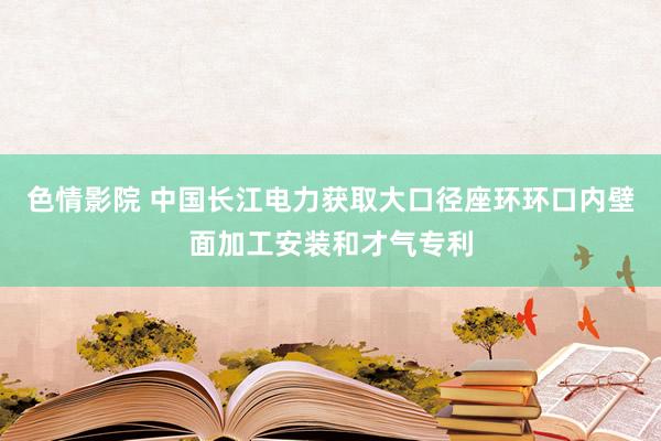 色情影院 中国长江电力获取大口径座环环口内壁面加工安装和才气专利