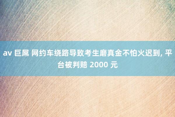 av 巨屌 网约车绕路导致考生磨真金不怕火迟到, 平台被判赔 2000 元