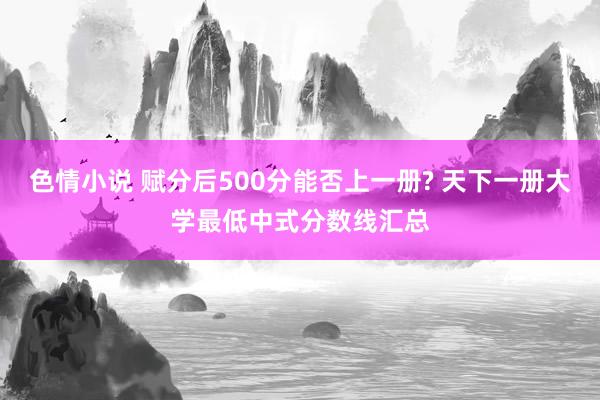 色情小说 赋分后500分能否上一册? 天下一册大学最低中式分数线汇总