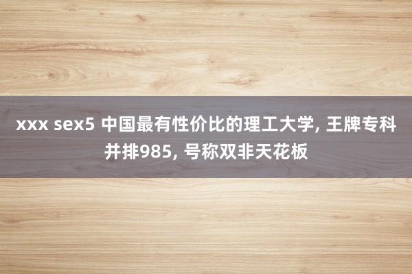 xxx sex5 中国最有性价比的理工大学, 王牌专科并排985, 号称双非天花板