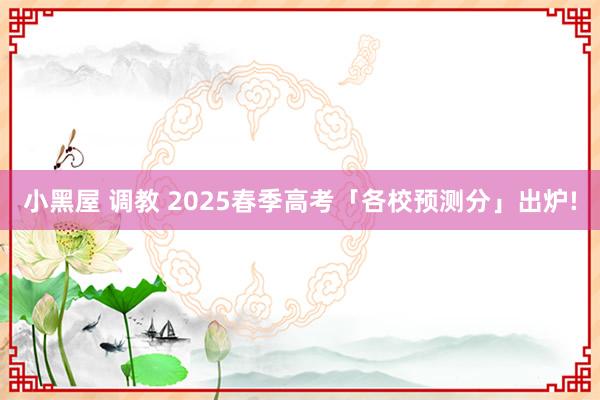 小黑屋 调教 2025春季高考「各校预测分」出炉!