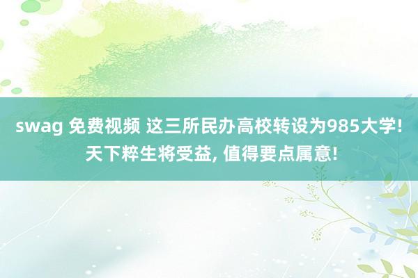swag 免费视频 这三所民办高校转设为985大学! 天下粹生将受益, 值得要点属意!