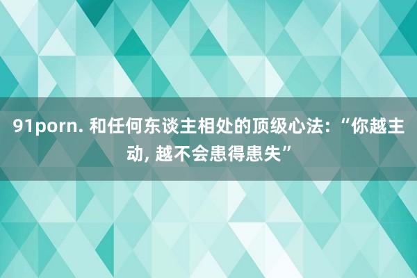 91porn. 和任何东谈主相处的顶级心法: “你越主动, 越不会患得患失”