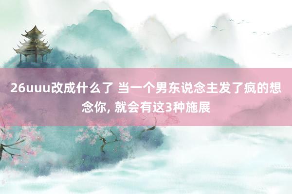 26uuu改成什么了 当一个男东说念主发了疯的想念你, 就会有这3种施展