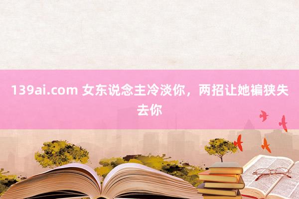 139ai.com 女东说念主冷淡你，两招让她褊狭失去你