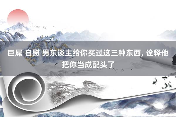 巨屌 自慰 男东谈主给你买过这三种东西, 诠释他把你当成配头了