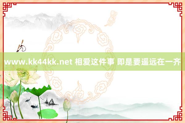 www.kk44kk.net 相爱这件事 即是要遥远在一齐
