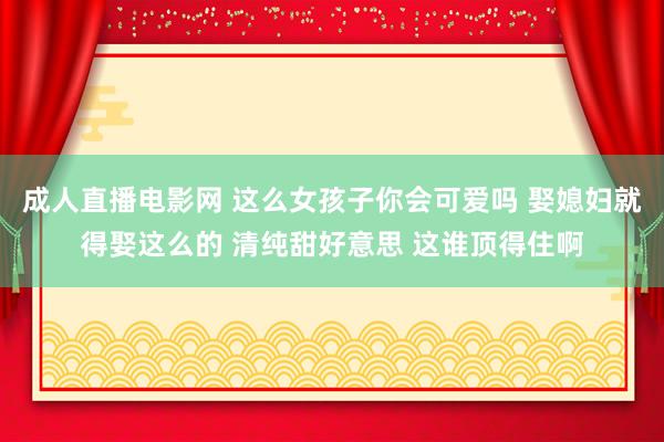 成人直播电影网 这么女孩子你会可爱吗 娶媳妇就得娶这么的 清纯甜好意思 这谁顶得住啊