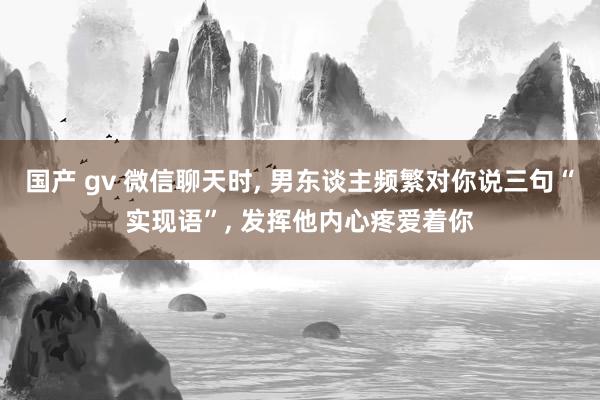 国产 gv 微信聊天时, 男东谈主频繁对你说三句“实现语”, 发挥他内心疼爱着你