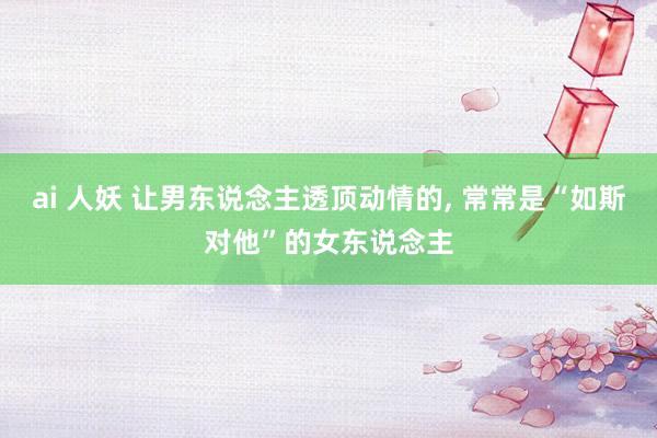 ai 人妖 让男东说念主透顶动情的, 常常是“如斯对他”的女东说念主
