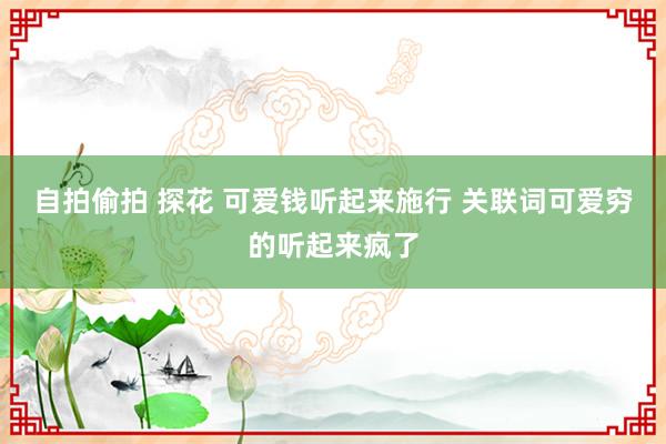 自拍偷拍 探花 可爱钱听起来施行 关联词可爱穷的听起来疯了