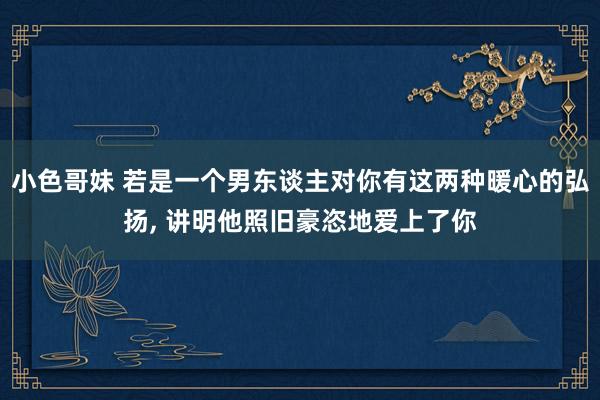 小色哥妹 若是一个男东谈主对你有这两种暖心的弘扬, 讲明他照旧豪恣地爱上了你