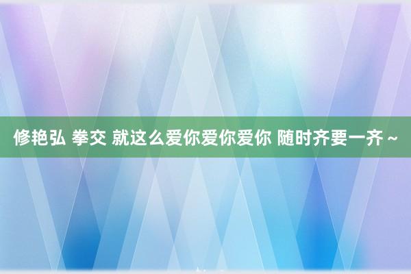 修艳弘 拳交 就这么爱你爱你爱你 随时齐要一齐～