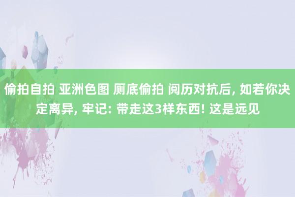偷拍自拍 亚洲色图 厕底偷拍 阅历对抗后, 如若你决定离异, 牢记: 带走这3样东西! 这是远见