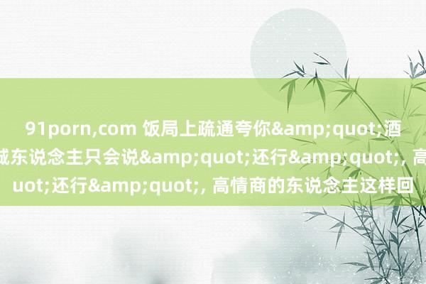 91porn,com 饭局上疏通夸你&quot;酒量好&quot;, 竭诚东说念主只会说&quot;还行&quot;, 高情商的东说念主这样回