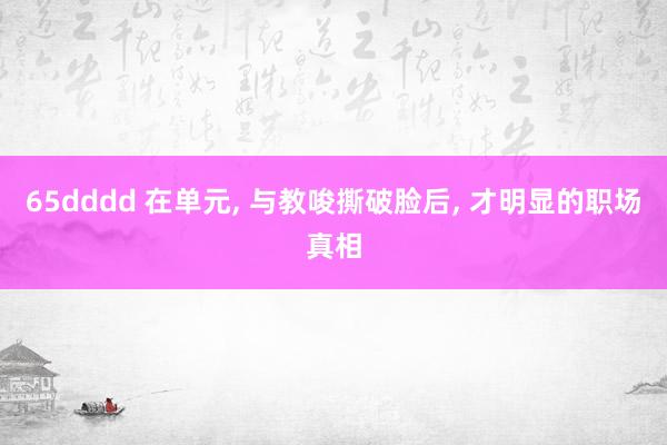 65dddd 在单元, 与教唆撕破脸后, 才明显的职场真相
