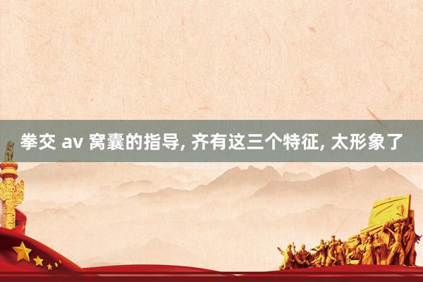 拳交 av 窝囊的指导, 齐有这三个特征, 太形象了