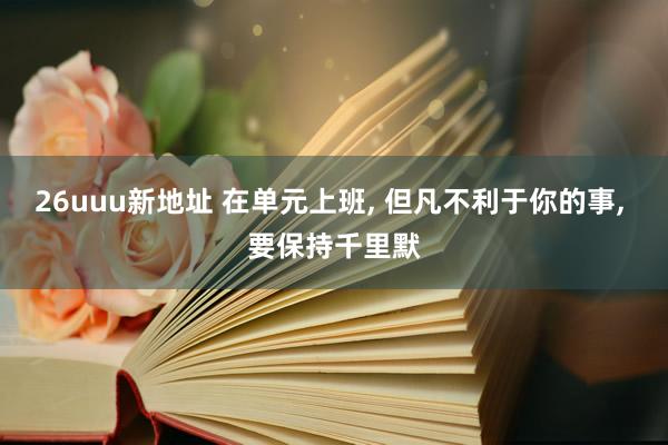 26uuu新地址 在单元上班, 但凡不利于你的事, 要保持千里默