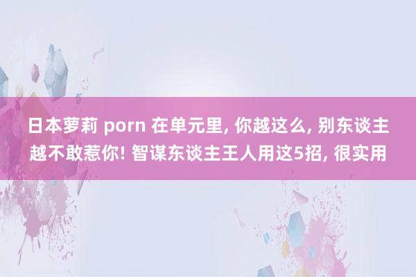 日本萝莉 porn 在单元里, 你越这么, 别东谈主越不敢惹你! 智谋东谈主王人用这5招, 很实用