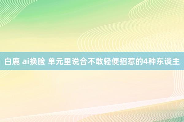 白鹿 ai换脸 单元里说合不敢轻便招惹的4种东谈主