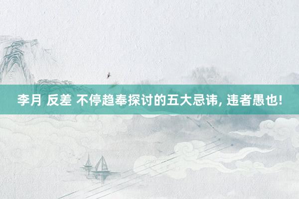 李月 反差 不停趋奉探讨的五大忌讳, 违者愚也!