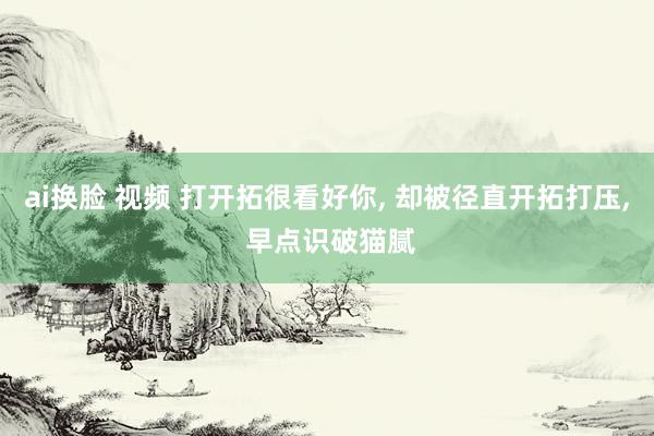 ai换脸 视频 打开拓很看好你, 却被径直开拓打压, 早点识破猫腻