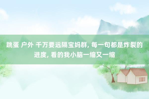 跳蛋 户外 千万要远隔宝妈群, 每一句都是炸裂的进度, 看的我小脑一缩又一缩