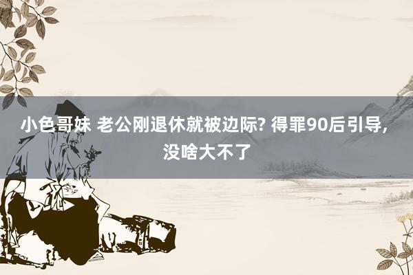 小色哥妹 老公刚退休就被边际? 得罪90后引导, 没啥大不了