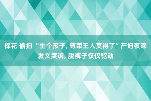 探花 偷拍 “生个孩子, 尊荣王人莫得了”产妇夜深发文哭诉, 脱裤子仅仅驱动