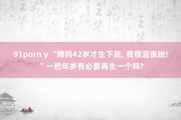 91porn y “姆妈42岁才生下我, 我很沮丧她! ”一把年岁有必要再生一个吗?