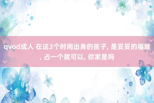 qvod成人 在这3个时间出身的孩子, 是妥妥的福娃, 占一个就可以, 你家是吗