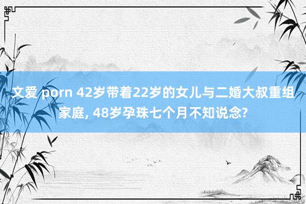 文爱 porn 42岁带着22岁的女儿与二婚大叔重组家庭, 48岁孕珠七个月不知说念?