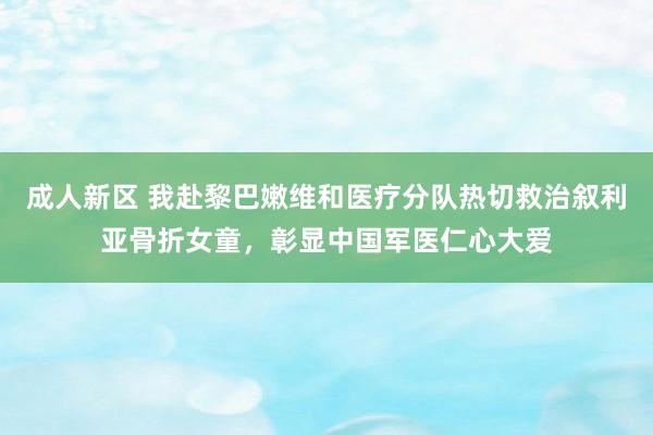 成人新区 我赴黎巴嫩维和医疗分队热切救治叙利亚骨折女童，彰显中国军医仁心大爱