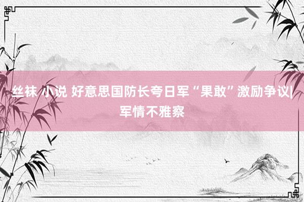 丝袜 小说 好意思国防长夸日军“果敢”激励争议|军情不雅察