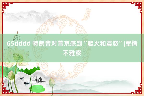 65dddd 特朗普对普京感到“起火和震怒”|军情不雅察