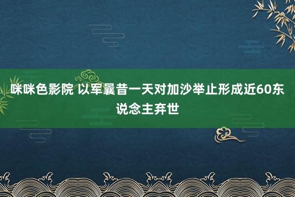 咪咪色影院 以军曩昔一天对加沙举止形成近60东说念主弃世