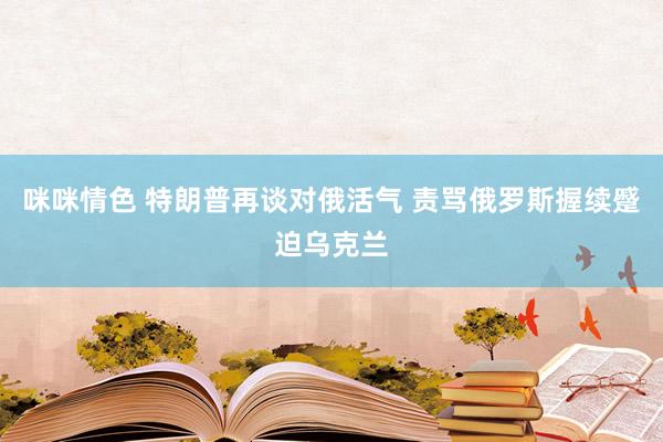 咪咪情色 特朗普再谈对俄活气 责骂俄罗斯握续蹙迫乌克兰