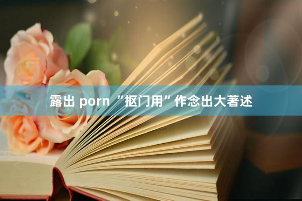 露出 porn “抠门用”作念出大著述