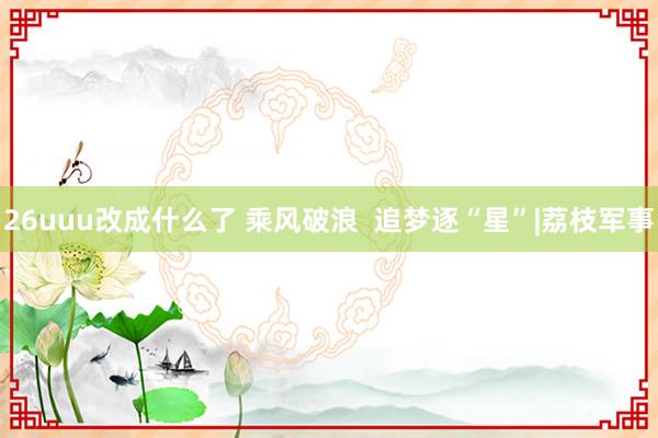 26uuu改成什么了 乘风破浪  追梦逐“星”|荔枝军事