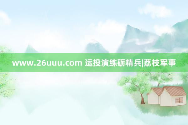 www.26uuu.com 运投演练砺精兵|荔枝军事