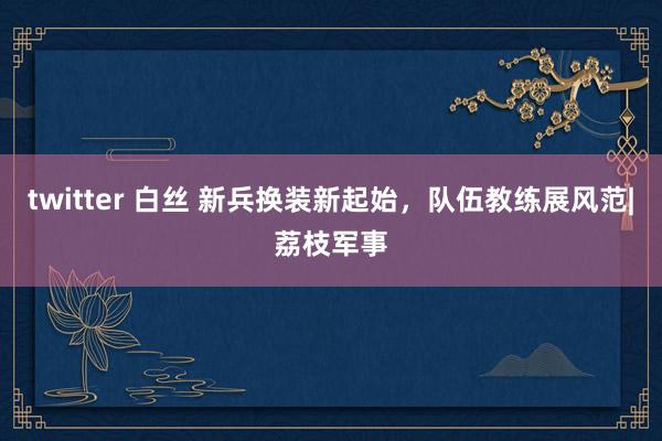 twitter 白丝 新兵换装新起始，队伍教练展风范|荔枝军事