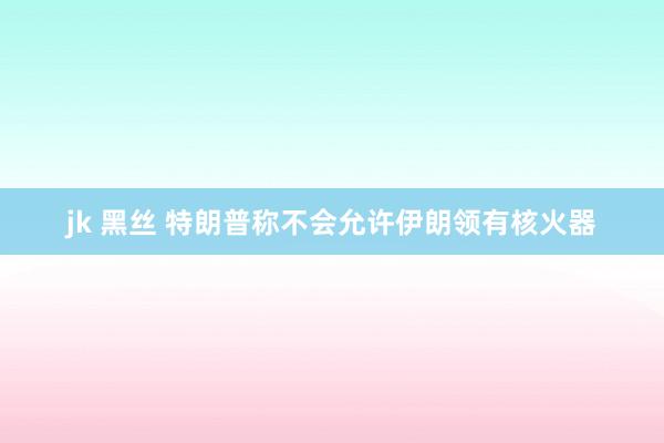 jk 黑丝 特朗普称不会允许伊朗领有核火器