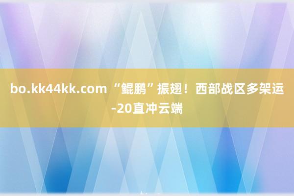 bo.kk44kk.com “鲲鹏”振翅！西部战区多架运-20直冲云端